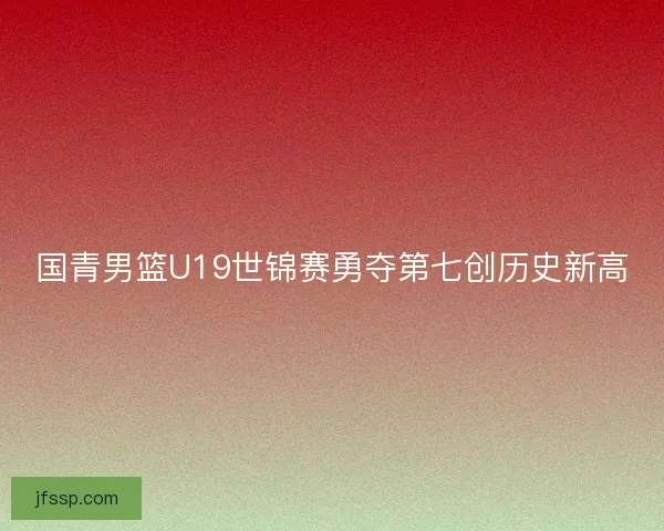 国青男篮U19世锦赛勇夺第七创历史新高