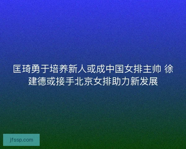 匡琦勇于培养新人或成中国女排主帅 徐建德或接手北京女排助力新发展