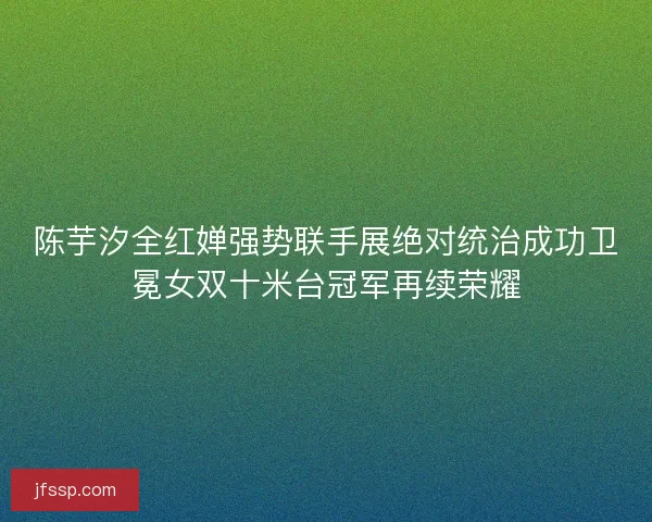 陈芋汐全红婵强势联手展绝对统治成功卫冕女双十米台冠军再续荣耀