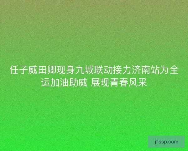 任子威田卿现身九城联动接力济南站为全运加油助威 展现青春风采