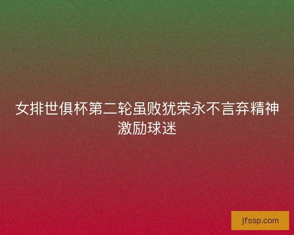 女排世俱杯第二轮虽败犹荣永不言弃精神激励球迷