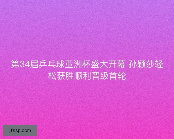 第34届乒乓球亚洲杯盛大开幕 孙颖莎轻松获胜顺利晋级首轮