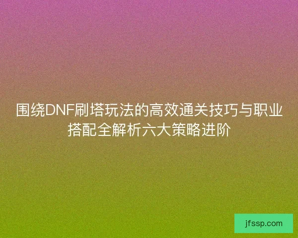 围绕DNF刷塔玩法的高效通关技巧与职业搭配全解析六大策略进阶