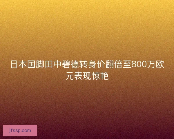 日本国脚田中碧德转身价翻倍至800万欧元表现惊艳