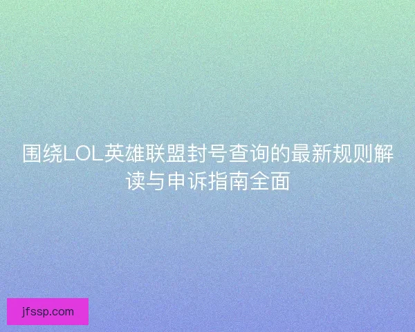 围绕LOL英雄联盟封号查询的最新规则解读与申诉指南全面
