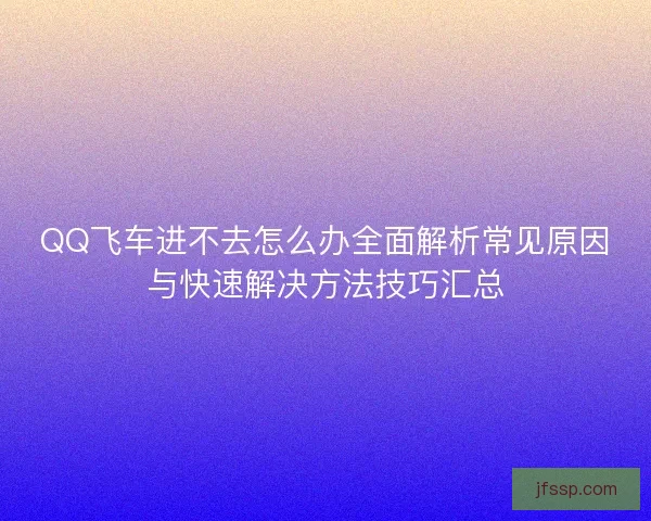 QQ飞车进不去怎么办全面解析常见原因与快速解决方法技巧汇总