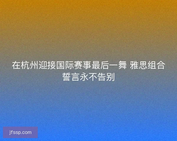 在杭州迎接国际赛事最后一舞 雅思组合誓言永不告别