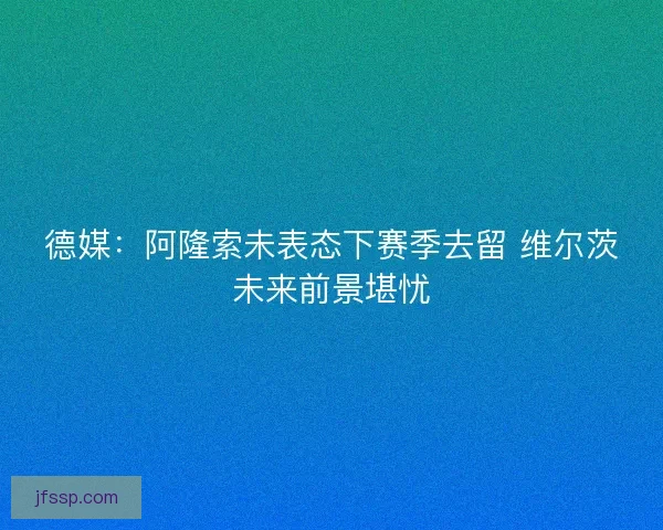 德媒：阿隆索未表态下赛季去留 维尔茨未来前景堪忧